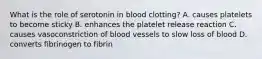 What is the role of serotonin in blood clotting? A. causes platelets to become sticky B. enhances the platelet release reaction C. causes vasoconstriction of blood vessels to slow loss of blood D. converts fibrinogen to fibrin