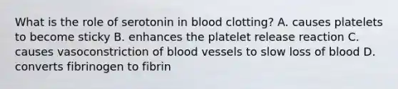 What is the role of serotonin in blood clotting? A. causes platelets to become sticky B. enhances the platelet release reaction C. causes vasoconstriction of blood vessels to slow loss of blood D. converts fibrinogen to fibrin