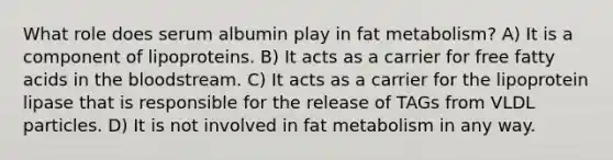 What role does serum albumin play in fat metabolism? A) It is a component of lipoproteins. B) It acts as a carrier for free fatty acids in the bloodstream. C) It acts as a carrier for the lipoprotein lipase that is responsible for the release of TAGs from VLDL particles. D) It is not involved in fat metabolism in any way.