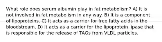 What role does serum albumin play in fat metabolism? A) It is not involved in fat metabolism in any way. B) It is a component of lipoproteins. C) It acts as a carrier for free fatty acids in the bloodstream. D) It acts as a carrier for the lipoprotein lipase that is responsible for the release of TAGs from VLDL particles.