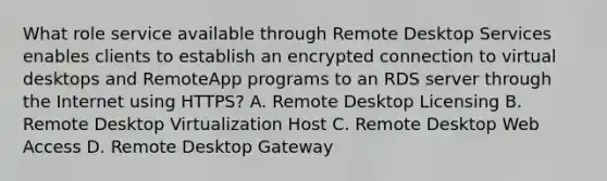 What role service available through Remote Desktop Services enables clients to establish an encrypted connection to virtual desktops and RemoteApp programs to an RDS server through the Internet using HTTPS? A. Remote Desktop Licensing B. Remote Desktop Virtualization Host C. Remote Desktop Web Access D. Remote Desktop Gateway