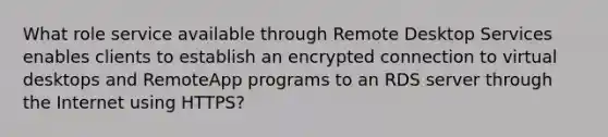 What role service available through Remote Desktop Services enables clients to establish an encrypted connection to virtual desktops and RemoteApp programs to an RDS server through the Internet using HTTPS?