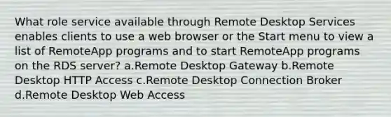 What role service available through Remote Desktop Services enables clients to use a web browser or the Start menu to view a list of RemoteApp programs and to start RemoteApp programs on the RDS server? a.Remote Desktop Gateway b.Remote Desktop HTTP Access c.Remote Desktop Connection Broker d.Remote Desktop Web Access