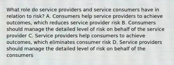 What role do service providers and service consumers have in relation to risk? A. Consumers help service providers to achieve outcomes, which reduces service provider risk B. Consumers should manage the detailed level of risk on behalf of the service provider C. Service providers help consumers to achieve outcomes, which eliminates consumer risk D. Service providers should manage the detailed level of risk on behalf of the consumers