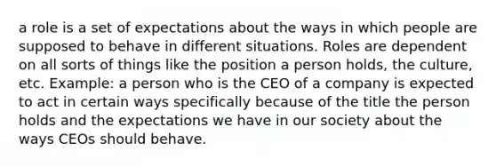 a role is a set of expectations about the ways in which people are supposed to behave in different situations. Roles are dependent on all sorts of things like the position a person holds, the culture, etc. Example: a person who is the CEO of a company is expected to act in certain ways specifically because of the title the person holds and the expectations we have in our society about the ways CEOs should behave.