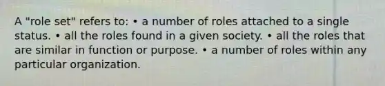 A "role set" refers to: • a number of roles attached to a single status. • all the roles found in a given society. • all the roles that are similar in function or purpose. • a number of roles within any particular organization.