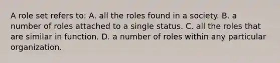 A role set refers to: A. all the roles found in a society. B. a number of roles attached to a single status. C. all the roles that are similar in function. D. a number of roles within any particular organization.