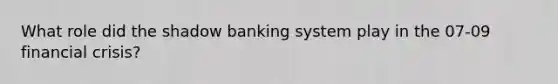 What role did the shadow banking system play in the 07-09 financial crisis?