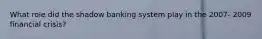 What role did the shadow banking system play in the 2007- 2009 financial crisis?