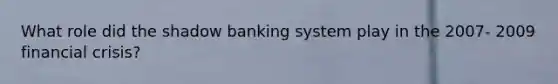 What role did the shadow banking system play in the 2007- 2009 financial crisis?