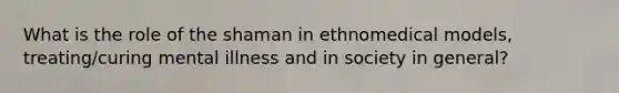 What is the role of the shaman in ethnomedical models, treating/curing mental illness and in society in general?