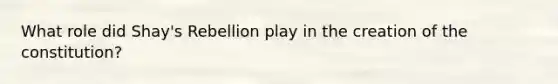 What role did Shay's Rebellion play in the creation of the constitution?