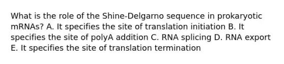 What is the role of the Shine-Delgarno sequence in prokaryotic mRNAs? A. It specifies the site of translation initiation B. It specifies the site of polyA addition C. RNA splicing D. RNA export E. It specifies the site of translation termination