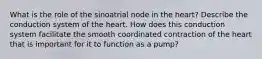 What is the role of the sinoatrial node in the heart? Describe the conduction system of the heart. How does this conduction system facilitate the smooth coordinated contraction of the heart that is important for it to function as a pump?