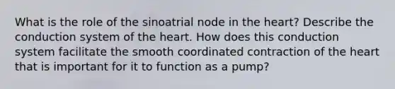 What is the role of the sinoatrial node in <a href='https://www.questionai.com/knowledge/kya8ocqc6o-the-heart' class='anchor-knowledge'>the heart</a>? Describe the conduction system of the heart. How does this conduction system facilitate the smooth coordinated contraction of the heart that is important for it to function as a pump?