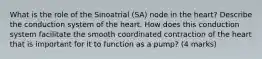 What is the role of the Sinoatrial (SA) node in the heart? Describe the conduction system of the heart. How does this conduction system facilitate the smooth coordinated contraction of the heart that is important for it to function as a pump? (4 marks)