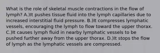 What is the role of skeletal muscle contractions in the flow of lymph? A.)It pushes tissue fluid into the lymph capillaries due to increased interstitial fluid pressure. B.)It compresses lymphatic vessels, encouraging the lymph to flow toward the upper thorax. C.)It causes lymph fluid in nearby lymphatic vessels to be pushed further away from the upper thorax. D.)It stops the flow of lymph as the lymphatic vessels are compressed.