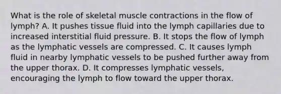 What is the role of skeletal muscle contractions in the flow of lymph? A. It pushes tissue fluid into the lymph capillaries due to increased interstitial fluid pressure. B. It stops the flow of lymph as the lymphatic vessels are compressed. C. It causes lymph fluid in nearby lymphatic vessels to be pushed further away from the upper thorax. D. It compresses lymphatic vessels, encouraging the lymph to flow toward the upper thorax.