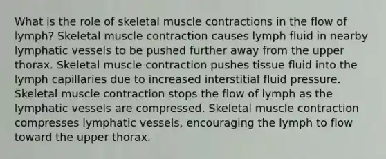 What is the role of skeletal muscle contractions in the flow of lymph? Skeletal muscle contraction causes lymph fluid in nearby lymphatic vessels to be pushed further away from the upper thorax. Skeletal muscle contraction pushes tissue fluid into the lymph capillaries due to increased interstitial fluid pressure. Skeletal muscle contraction stops the flow of lymph as the lymphatic vessels are compressed. Skeletal muscle contraction compresses lymphatic vessels, encouraging the lymph to flow toward the upper thorax.