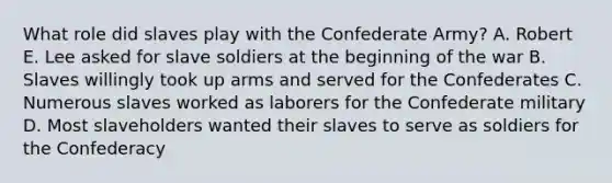 What role did slaves play with the Confederate Army? A. Robert E. Lee asked for slave soldiers at the beginning of the war B. Slaves willingly took up arms and served for the Confederates C. Numerous slaves worked as laborers for the Confederate military D. Most slaveholders wanted their slaves to serve as soldiers for the Confederacy