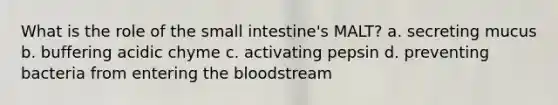 What is the role of the small intestine's MALT? a. secreting mucus b. buffering acidic chyme c. activating pepsin d. preventing bacteria from entering the bloodstream