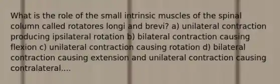 What is the role of the small intrinsic muscles of the spinal column called rotatores longi and brevi? a) unilateral contraction producing ipsilateral rotation b) bilateral contraction causing flexion c) unilateral contraction causing rotation d) bilateral contraction causing extension and unilateral contraction causing contralateral....