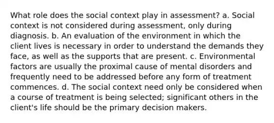 What role does the social context play in assessment? a. Social context is not considered during assessment, only during diagnosis. b. An evaluation of the environment in which the client lives is necessary in order to understand the demands they face, as well as the supports that are present. c. Environmental factors are usually the proximal cause of mental disorders and frequently need to be addressed before any form of treatment commences. d. The social context need only be considered when a course of treatment is being selected; significant others in the client's life should be the primary decision makers.