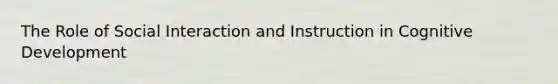 The Role of Social Interaction and Instruction in Cognitive Development