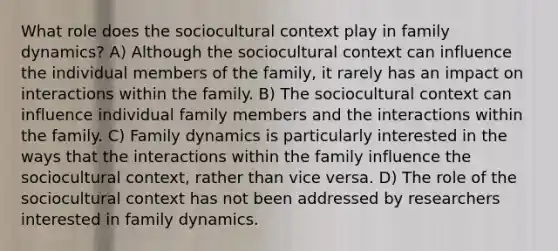 What role does the sociocultural context play in family dynamics? A) Although the sociocultural context can influence the individual members of the family, it rarely has an impact on interactions within the family. B) The sociocultural context can influence individual family members and the interactions within the family. C) Family dynamics is particularly interested in the ways that the interactions within the family influence the sociocultural context, rather than vice versa. D) The role of the sociocultural context has not been addressed by researchers interested in family dynamics.