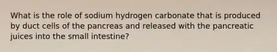 What is the role of sodium hydrogen carbonate that is produced by duct cells of the pancreas and released with the pancreatic juices into the small intestine?