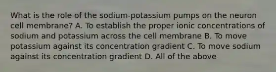 What is the role of the sodium-potassium pumps on the neuron cell membrane? A. To establish the proper ionic concentrations of sodium and potassium across the cell membrane B. To move potassium against its concentration gradient C. To move sodium against its concentration gradient D. All of the above