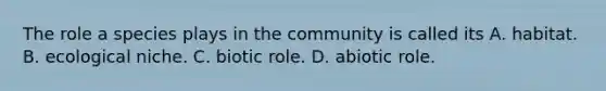 The role a species plays in the community is called its A. habitat. B. ecological niche. C. biotic role. D. abiotic role.