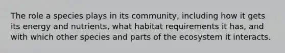 The role a species plays in its community, including how it gets its energy and nutrients, what habitat requirements it has, and with which other species and parts of the ecosystem it interacts.