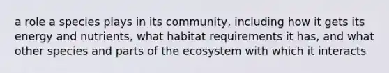 a role a species plays in its community, including how it gets its energy and nutrients, what habitat requirements it has, and what other species and parts of the ecosystem with which it interacts