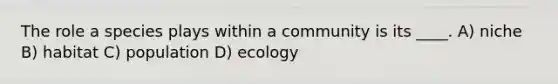 The role a species plays within a community is its ____. A) niche B) habitat C) population D) ecology