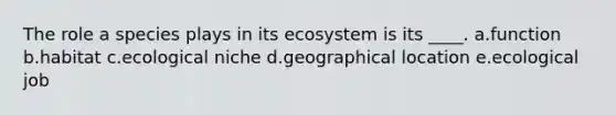 The role a species plays in its ecosystem is its ____. a.function b.habitat c.ecological niche d.geographical location e.ecological job