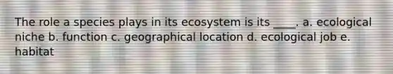 The role a species plays in its ecosystem is its ____. a. ecological niche b. function c. geographical location d. ecological job e. habitat