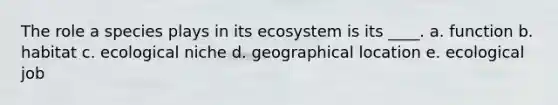 The role a species plays in its ecosystem is its ____. a. function b. habitat c. ecological niche d. geographical location e. ecological job