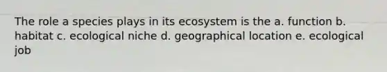 The role a species plays in its ecosystem is the a. function b. habitat c. ecological niche d. geographical location e. ecological job