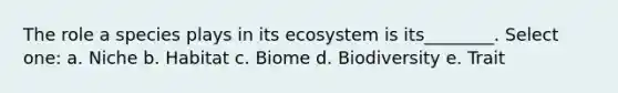 The role a species plays in its ecosystem is its________. Select one: a. Niche b. Habitat c. Biome d. Biodiversity e. Trait