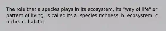 The role that a species plays in its ecosystem, its "way of life" or pattern of living, is called its a. species richness. b. ecosystem. c. niche. d. habitat.