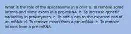 What is the role of the spliceosome in a cell? a. To remove some introns and some exons in a pre-mRNA. b. To increase genetic variability in prokaryotes. c. To add a cap to the exposed end of an mRNA. d. To remove exons from a pre-mRNA. e. To remove introns from a pre-mRNA.