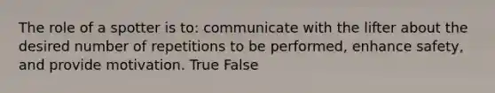 The role of a spotter is to: communicate with the lifter about the desired number of repetitions to be performed, enhance safety, and provide motivation. True False