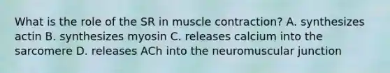 What is the role of the SR in <a href='https://www.questionai.com/knowledge/k0LBwLeEer-muscle-contraction' class='anchor-knowledge'>muscle contraction</a>? A. synthesizes actin B. synthesizes myosin C. releases calcium into the sarcomere D. releases ACh into the neuromuscular junction