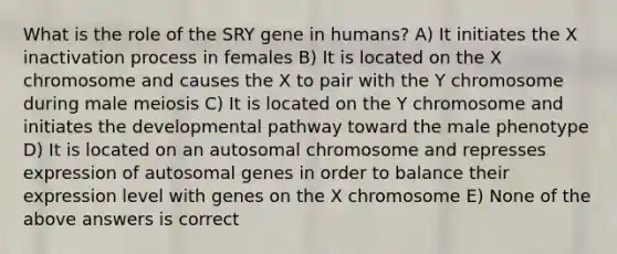 What is the role of the SRY gene in humans? A) It initiates the X inactivation process in females B) It is located on the X chromosome and causes the X to pair with the Y chromosome during male meiosis C) It is located on the Y chromosome and initiates the developmental pathway toward the male phenotype D) It is located on an autosomal chromosome and represses expression of autosomal genes in order to balance their expression level with genes on the X chromosome E) None of the above answers is correct