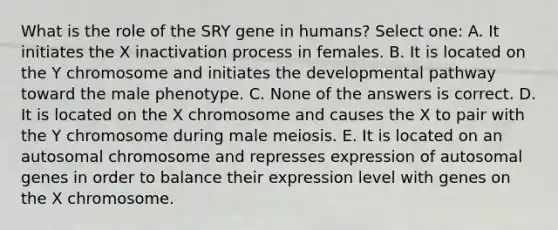 What is the role of the SRY gene in humans? Select one: A. It initiates the X inactivation process in females. B. It is located on the Y chromosome and initiates the developmental pathway toward the male phenotype. C. None of the answers is correct. D. It is located on the X chromosome and causes the X to pair with the Y chromosome during male meiosis. E. It is located on an autosomal chromosome and represses expression of autosomal genes in order to balance their expression level with genes on the X chromosome.