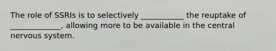 The role of SSRIs is to selectively ___________ the reuptake of _____________, allowing more to be available in the central nervous system.