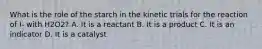 What is the role of the starch in the kinetic trials for the reaction of I- with H2O2? A. It is a reactant B. It is a product C. It is an indicator D. It is a catalyst