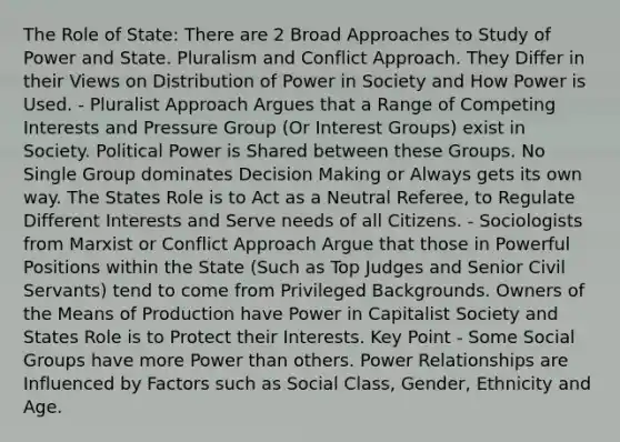 The Role of State: There are 2 Broad Approaches to Study of Power and State. Pluralism and Conflict Approach. They Differ in their Views on Distribution of Power in Society and How Power is Used. - Pluralist Approach Argues that a Range of Competing Interests and Pressure Group (Or Interest Groups) exist in Society. Political Power is Shared between these Groups. No Single Group dominates Decision Making or Always gets its own way. The States Role is to Act as a Neutral Referee, to Regulate Different Interests and Serve needs of all Citizens. - Sociologists from Marxist or Conflict Approach Argue that those in Powerful Positions within the State (Such as Top Judges and Senior Civil Servants) tend to come from Privileged Backgrounds. Owners of the Means of Production have Power in Capitalist Society and States Role is to Protect their Interests. Key Point - Some Social Groups have more Power than others. Power Relationships are Influenced by Factors such as Social Class, Gender, Ethnicity and Age.