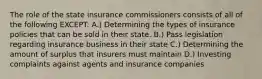 The role of the state insurance commissioners consists of all of the following EXCEPT: A.) Determining the types of insurance policies that can be sold in their state. B.) Pass legislation regarding insurance business in their state C.) Determining the amount of surplus that insurers must maintain D.) Investing complaints against agents and insurance companies